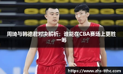 周琦与韩德君对决解析：谁能在CBA赛场上更胜一筹