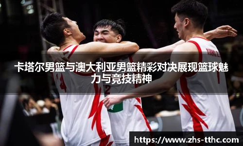 卡塔尔男篮与澳大利亚男篮精彩对决展现篮球魅力与竞技精神